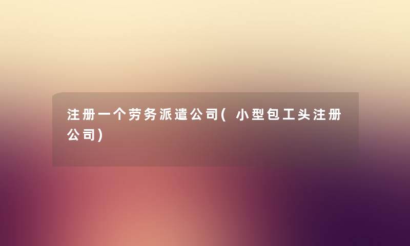 注册一个劳务派遣公司(小型包工头注册公司) 注册一个劳务派遣公司(小型包工头注册公司)