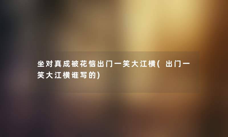 坐对真成被花恼出门一笑大江横(出门一笑大江横谁写的) 坐对真成被花恼出门一笑大江横(出门一笑大江横谁写的)