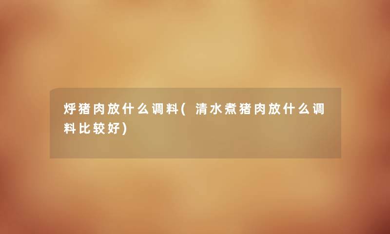 烀猪肉放什么调料(清水煮猪肉放什么调料比较好) 烀猪肉放什么调料(清水煮猪肉放什么调料比较好)