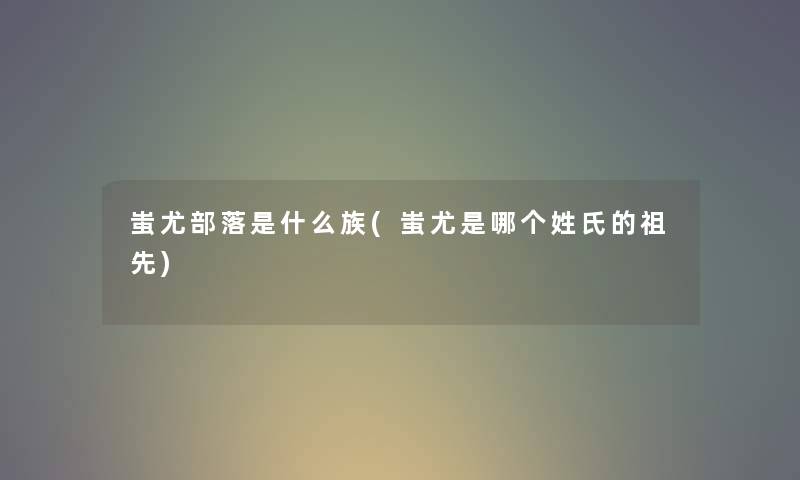 蚩尤部落是什么族(蚩尤是哪个姓氏的祖先) 蚩尤部落是什么族(蚩尤是哪个姓氏的祖先)